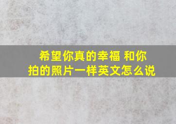 希望你真的幸福 和你拍的照片一样英文怎么说